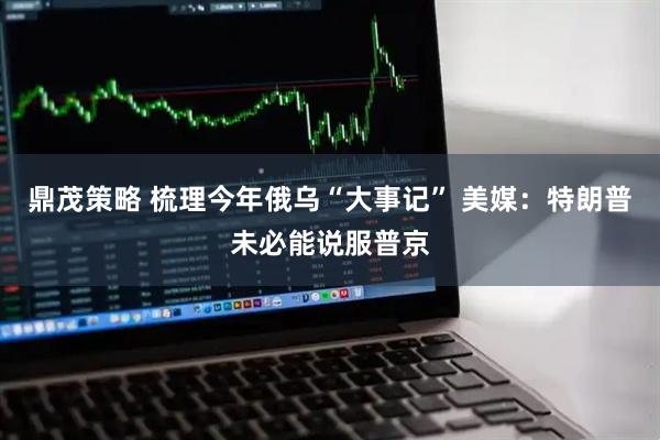 鼎茂策略 梳理今年俄乌“大事记” 美媒：特朗普未必能说服普京