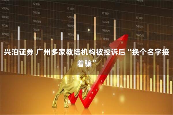 兴泊证券 广州多家教培机构被投诉后“换个名字接着骗”